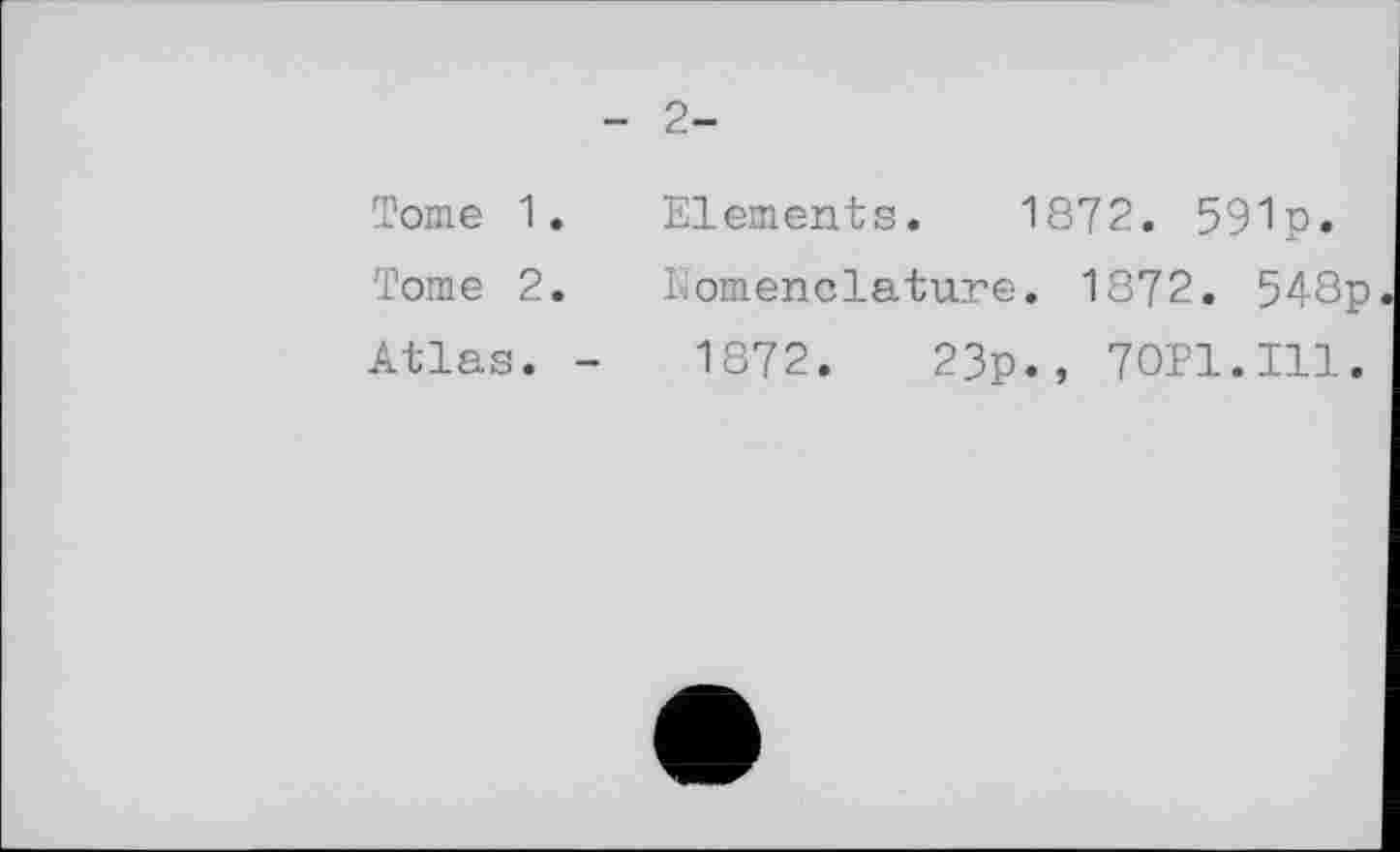 ﻿- 2-
Tome 1.
Tome 2.
Atlas. -
Elements. 1872. 591p»
Nomenclature. 1872. 548p
1872.	23p., 70P1.I11.